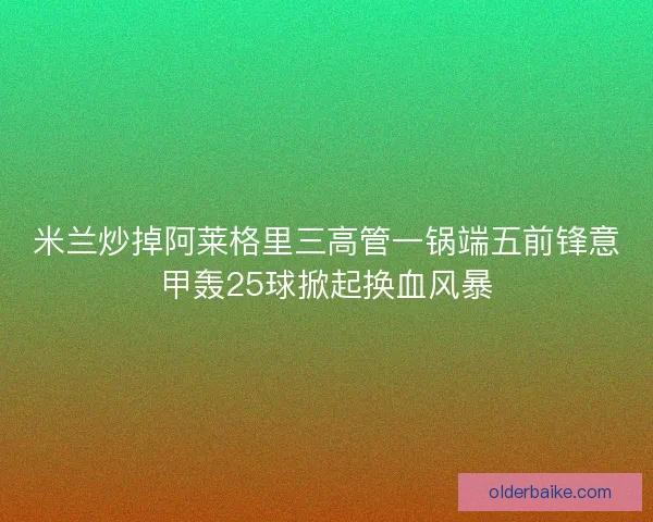 米兰炒掉阿莱格里三高管一锅端五前锋意甲轰25球掀起换血风暴