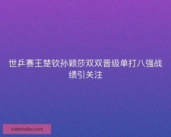世乒赛王楚钦孙颖莎双双晋级单打八强战绩引关注